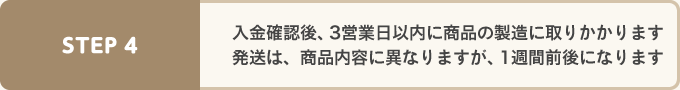 二ゅ金確認後3営業日以内に商品の製造に取りかかります。発送は商品内容に異なりますが1週間前後になります